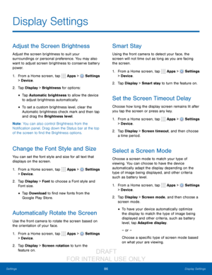 Page 9286Display Settings
Settings
Adjust the Screen Brightness
Adjust the screen brightness to suit your 
surroundings or personal preference. You may also 
want to adjust screen brightness to conserve battery 
power.
1.
 F

rom a Home screen, tap 
 Apps >  Settings  
> Device .
2.
 T

ap Display > Brightness for options:
• Tap Automatic brightness to allow the device 
to adjust brightness automatically. 
• To set a custom brightness level, clear the 
Automatic brightness check mark and then tap 
and drag the...