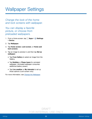 Page 9488Wallpaper Settings
Settings
Change the look of the home 
and lock screens with wallpaper. 
You can display a favorite 
picture, or choose from 
preloaded wallpapers.
1. From a Home screen, tap  Apps >  Settings  
> Device .
2.
 T

ap Wallpaper.
3.
 
T

ap Home screen, Lock screen, or Home and 
lock screens.
4.
 
T

ap an image to preview it, and then tap Set as 
wallpaper.
• Tap From Gallery to select an image from the 
Gallery.
• Tap Bubbles or Phase beam for animated 
wallpaper. (Animated wallpaper...