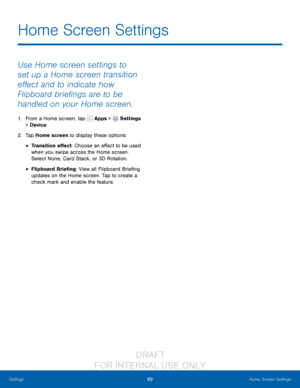 Page 9589Home Screen Settings
Settings
Use Home screen settings to 
set up a Home screen transition 
effect and to indicate how 
Flipboard briefings are to be 
handled on your Home screen.
1. From a Home screen, tap  Apps >  Settings  
> Device .
2.
 T

ap Home screen to display these options:
• Transition effect: Choose an effect to be used 
when you swipe across the Home screen. 
Select None, Card Stack, or 3D Rotation.
• Flipboard Briefing: View all Flipboard Briefing 
updates on the Home screen. Tap to...