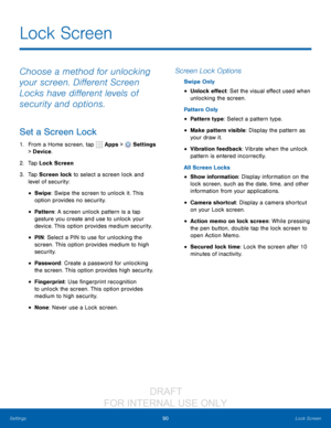 Page 9690Lock Screen
Settings
Choose a method for unlocking 
your screen. Different Screen 
Locks have different levels of 
security and options.
Set a Screen Lock
1. From a Home screen, tap   Apps >  Settings  
> Device .
2.
 T

ap Lock Screen
3.
 
T

ap Screen lock to select a screen lock and 
level of security:
• Swipe: Swipe the screen to unlock it. This 
option provides no security.
• Pattern : A screen unlock pattern is a tap 
gesture you create and use to unlock your 
device. This option provides medium...