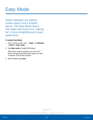 Page 10094Easy Mode
Settings
Switch between the default 
screen layout and a simpler 
layout. The Easy Mode layout 
has larger text and icons, making 
for a more straightforward visual 
experience.
To enable Easy Mode:
1.
 F

rom a Home screen, tap 
 Apps >  Settings  
> Device  > Easy mode.
2.
 T

a p  Easy mode to enable this feature.
When Easy mode is enabled, you can scroll 
down the page and select which apps you want 
to appear on the Home screens.
3.
 
W

hen finished, tap Done.
Easy Mode...