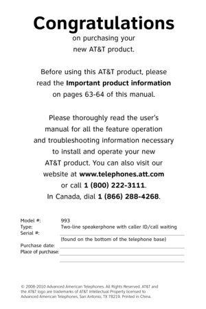 Page 2
Model #:  993
Type:    Two-line speakerphone with caller ID/call waiting
Serial #: 
 
 
(found on the bottom of the telephone base)
Purchase date:
 
Place of purchase:
 
Congratulations
on purchasing your
new AT&T product.
Before using this AT&T product, please
read the Important product information
on pages 63-64 of this manual.
Please thoroughly read the user’s
manual for all the feature operation
and troubleshooting information necessary
to install and operate your new
AT&T product. You can also...