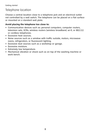 Page 11
8
Getting started
Avoid placing the telephone too close to:
Communication devices such as: personal computers, computer routers, 
television sets, VCRs, wireless routers (wireless broadband, wi-fi, or 802. ) 
or cordless telephones.
Excessive heat sources.
Noise sources such as a window with traffic outside, motors, microwave 
ovens, refrigerators, or fluorescent lighting.
Excessive dust sources such as a workshop or garage.
Excessive moisture.
Extremely low temperature.
Mechanical vibration...