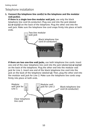 Page 13
0
Getting started
Connect the telephone line cord(s) to the telephone and the modular 
wall jack(s).
If there is a single two-line modular wall jack, use only the black 
telephone line cord (4-conductor). Plug one end into the jack labeled  
L1 or L1/L2 on the back of the telephone. Plug the other end into the 
wall jack. Make sure the telephone line cord snaps firmly into place at both 
ends.
1.
Telephone installation
Two-line modular wall jack
Black telephone line cord (4-conductor) 
If there are...