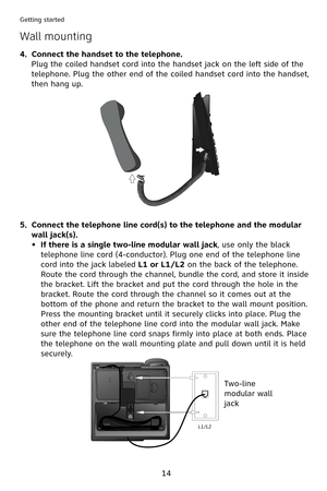 Page 17
4
Getting started
Wall mounting
Connect the handset to the telephone.
Plug the coiled handset cord into the handset jack on the left side of the 
telephone. Plug the other end of the coiled handset cord into the handset, 
then hang up.
Connect the telephone line cord(s) to the telephone and the modular 
wall jack(s).
If there is a single two-line modular wall jack, use only the black 
telephone line cord (4-conductor). Plug one end of the telephone line 
cord into the jack labeled L1 or L1/L2 on...