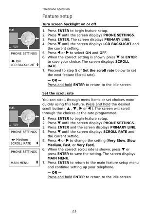 Page 26
23
Telephone operation
Feature setup
Turn screen backlight on or off                                       
Press ENTER to begin feature setup.
Press  until the screen displays PHONE SETTINGS.
Press ENTER. The screen displays PRIMARY LINE.
Press  until the screen displays LCD BACKLIGHT and 
the current setting.
Press  or  to select ON and OFF.
When the correct setting is shown, press  or ENTER 
to save your choice. The screen displays SCROLL 
RATE.
Proceed to step 5 of Set the scroll rate below to set...