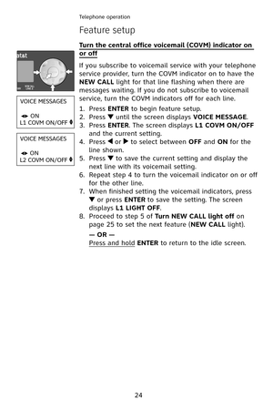 Page 27
24
Telephone operation
Feature setup
Turn the central office voicemail (COVM) indicator on 
or off
If you subscribe to voicemail service with your telephone 
service provider, turn the COVM indicator on to have the 
NEW CALL light for that line flashing when there are 
messages waiting. If you do not subscribe to voicemail 
service, turn the COVM indicators off for each line.
Press ENTER to begin feature setup.
Press  until the screen displays VOICE MESSAGE.
Press ENTER. The screen displays L1 COVM...