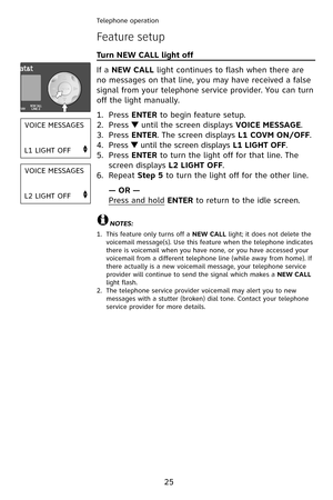 Page 28
25
Telephone operation
Feature setup
Turn NEW CALL light off                                                  
If a NEW CALL light continues to flash when there are 
no messages on that line, you may have received a false 
signal from your telephone service provider. You can turn 
off the light manually.
Press ENTER to begin feature setup.
Press  until the screen displays VOICE MESSAGE.
Press ENTER. The screen displays L1 COVM ON/OFF.
Press  until the screen displays L1 LIGHT OFF.
Press ENTER to turn...