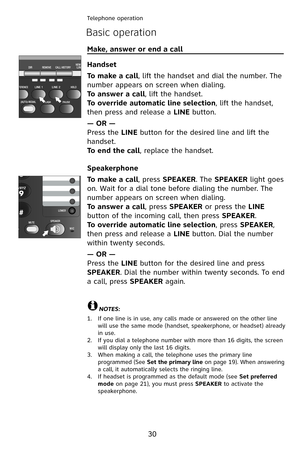 Page 33
30
Telephone operation
Basic operation
Make, answer or end a call                                             
Handset
To make a call, lift the handset and dial the number. The 
number appears on screen when dialing.
To answer a call, lift the handset.
To override automatic line selection, lift the handset, 
then press and release a LINE button.
— OR —
Press the LINE button for the desired line and lift the 
handset.
To end the call, replace the handset.
Speakerphone
To make a call, press SPEAKER. The...