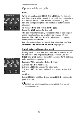 Page 38
Telephone operation
35
Options while on calls
Hold                                                                                
While on a call, press HOLD. The LINE light for the call 
will flash slowly while the call is on hold. You can replace 
the handset in the cradle without disconnecting the 
line and the speakerphone or headset is automatically 
disabled.
To release hold and return to the call:
Press the LINE button for the call.
The call will automatically be reconnected in the original...