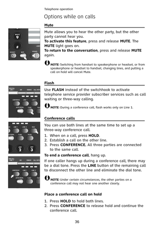 Page 39
Telephone operation
36
Options while on calls
Mute                                                                       \
        
Mute allows you to hear the other party, but the other 
party cannot hear you.
To activate this feature, press and release MUTE. The 
MUTE light goes on. 
To return to the conversation, press and release MUTE 
again. 
NOTE: Switching from handset to speakerphone or headset, or from speakerphone or headset to handset, changing lines, and putting acall on hold will cancel...
