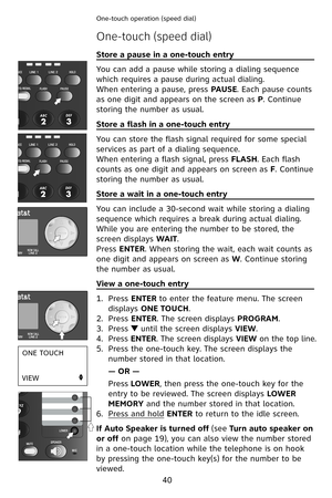 Page 43
40
One-touch operation (speed dial) 
Store a pause in a one-touch entry                                      
You can add a pause while storing a dialing sequence 
which requires a pause during actual dialing.
When entering a pause, press PAUSE. Each pause counts 
as one digit and appears on the screen as P. Continue 
storing the number as usual.
Store a flash in a one-touch entry                                          
You can store the flash signal required for some special 
services as part of a...