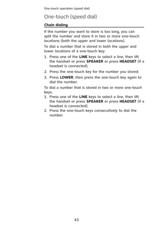 Page 46
43
One-touch operation (speed dial) 
Chain dialing                                                                             
If the number you want to store is too long, you can 
split the number and store it in two or more one-touch 
locations (both the upper and lower locations).
To dial a number that is stored in both the upper and 
lower locations of a one-touch key:
Press one of the LINE keys to select a line, then lift 
the handset or press SPEAKER or press HEADSET (if a 
headset is...