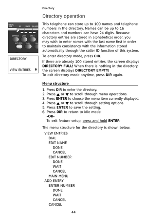 Page 47
44
This telephone can store up to  00 names and telephone 
numbers in the directory. Names can be up to   6 
characters and numbers can have 24 digits. Because 
directory entries are stored in alphabetical order, you 
may wish to enter names with the last name first in order 
to maintain consistency with the information stored 
automatically through the caller ID function of this system.
To enter directory mode, press DIR. 
If there are already 

00 stored entries, the screen displays...