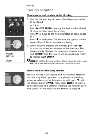 Page 49
46
Directory
Directory operation
Store a name and number in the directory                            
Use the dial pad keys to enter the telephone number 
to be stored.
— OR —
Press (AUTO) REDIAL to copy the last number dialed 
at this extension onto the screen.
Press  to move to the next character or add a space 
as -.
Press  to backspace. The number will appear on the 
second line of the screen when entering.
When finished entering the number, press ENTER 
to store the name and number in the...