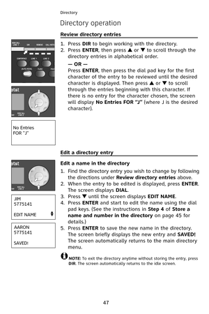 Page 50
47
Directory
Directory operation
Review directory entries                                                       
Press DIR to begin working with the directory.
Press ENTER, then press  or  to scroll through the 
directory entries in alphabetical order.
— OR —
Press ENTER, then press the dial pad key for the first 
character of the entry to be reviewed until the desired 
character is displayed. Then press  or  to scroll 
through the entries beginning with this character. If 
there is no entry for the...