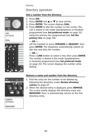 Page 52
49
Directory
Directory operation
Dial a number from the directory                                         
Press DIR.
Press ENTER and  or  to view entries.
Press ENTER. The screen displays DIAL.
Press ENTER to dial the number on the screen. The 
call is dialed in the mode (speakerphone or headset) 
programmed (see Set preferred mode on page 2  ) 
using the primary line programmed (see Set the 
primary line on page   9).
— OR —
Lift the handset or press SPEAKER or HEADSET, then 
press ENTER....