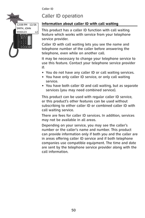 Page 53
50
Caller ID 
Caller ID operation
Information about caller ID with call waiting                         
This product has a caller ID function with call waiting 
feature which works with service from your telephone 
service provider.
Caller ID with call waiting lets you see the name and 
telephone number of the caller before answering the 
telephone, even while on another call.
It may be necessary to change your telephone service to 
use this feature. Contact your telephone service provider 
if:
You do...