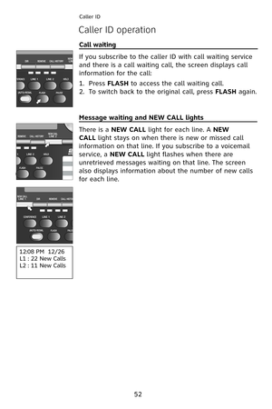 Page 55
52
Caller ID
Caller ID operation
Call waiting                                                                          
If you subscribe to the caller ID with call waiting service 
and there is a call waiting call, the screen displays call 
information for the call:
Press FLASH to access the call waiting call.
To switch back to the original call, press FLASH again.
1.
2.
Message waiting and NEW CALL lights                           
There is a NEW CALL light for each line. A NEW
CALL light stays on when...
