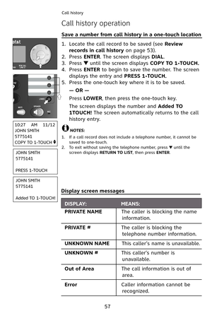 Page 60
57
Call history
Call history operation
Save a number from call history in a one-touch location                    
Locate the call record to be saved (see Review 
records in call history on page 53).
Press ENTER. The screen displays DIAL.
Press  until the screen displays COPY TO 1-TOUCH.
Press ENTER to begin to save the number. The screen 
displays the entry and PRESS 1-TOUCH.
Press the one-touch key where it is to be saved.
— OR —
Press LOWER, then press the one-touch key. 
The screen displays the...