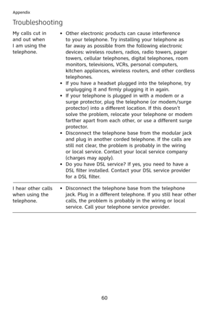 Page 63
60
Appendix
Troubleshooting
Other electronic products can cause interference 
to your telephone. Try installing your telephone as 
far away as possible from the following electronic 
devices: wireless routers, radios, radio towers, pager 
towers, cellular telephones, digital telephones, room 
monitors, televisions, VCRs, personal computers, 
kitchen appliances, wireless routers, and other cordless 
telephones.
If you have a headset plugged into the telephone, try 
unplugging it and firmly plugging it in...