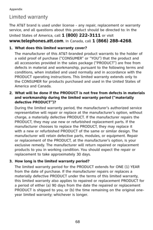 Page 71
68
Appendix
Limited warranty
The AT&T brand is used under license - any repair, replacement or warranty 
service, and all questions about this product should be directed to: In the 
United States of America, call 1 (800) 222-3111 or visit 
www.telephones.att.com. In Canada, call 1 (866) 288-4268.
1.  What does this limited warranty cover?
The manufacturer of this AT&T-branded product warrants to the holder of 
a valid proof of purchase (“CONSUMER” or “YOU”) that the product and 
all accessories provided...