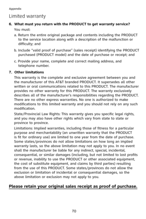 Page 73
70
Appendix
Limited warranty
6.  What must you return with the PRODUCT to get warranty service?
You must:
a. Return the entire original package and contents including the PRODUCT 
to the service location along with a description of the malfunction or 
difficulty; and
b. Include “valid proof of purchase” (sales receipt) identifying the PRODUCT 
purchased (PRODUCT model) and the date of purchase or receipt; and
c. Provide your name, complete and correct mailing address, and 
telephone number.
7.  Other...