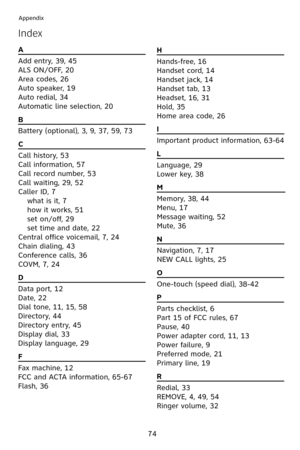 Page 77
74
Appendix
Index
A                                                          
Add entry, 39, 45
ALS ON/OFF, 20
Area codes, 26
Auto speaker,  9
Auto redial, 34
Automatic line selection, 20
B                                                          
Battery (optional), 3, 9, 37, 59, 73
C                                                          
Call history, 53
Call information, 57
Call record number, 53
Call waiting, 29, 52
Caller ID, 7
 what is it, 7
 
how it works, 5 
 
set on/off, 29
 
set...