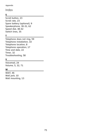 Page 78
75
Appendix
Index
S                                                           
Scroll button, 23
Scroll rate, 23
Spare battery (optional), 9
Speakerphone, 30-3 , 62
Speed dial, 38-42
Switch lines, 35
T                                                           
Telephone does not ring, 59
Telephone installation,   0
Telephone location, 8
Telephone operation,  7
Time and date, 22
Timer, 32
Troubleshooting, 58
V                                                          
Voicemail, 24
Volume,...