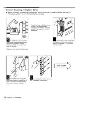 Page 19Connect Incoming Telephone Lines
nBefore connecting the telephone company lines, test for dial tone at the network interface jack (step 10).
These jacks are the lines from the local telephone company.
NetworkInterface
Jacks
To test the incoming telephone1011
line, connect a standard touch-tone or
rotary phone to the first network
interface jack. Lift the handset and
listen for dial tone.
Repeat for each network interface jack.
Go to step 14.
1213Route the cords through the
hook below the jacks. Leave 2...