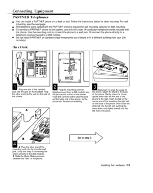 Page 22Connecting Equipment
PARTNER Telephones
You can install a PARTNER phone on a desk or wall. Follow the instructions below for desk mounting. For walln
n
n
nmounting, see the next page.
The telephone stand packed with the PARTNER phone is required for wall mounting, optional for desk mounting.
To connect a PARTNER phone to the system, use only the 2-pair (4-conductor) telephone cords included with
the phone. Use the mounting cord to connect the phone to a wall jack. Or connect the phone directly to a...