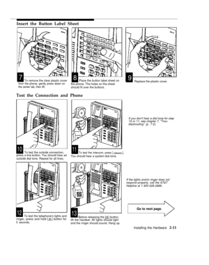 Page 24Insert the Button Label Sheet
78
9To remove the clear plastic coverPlace the button label sheet on
Replace the plastic cover.from the phone, gently press down onthe center tab, then lift.
Test the Connection and Phone
1011To test the outside connection,To test the intercom, press [ Intercom ].press a line button. You should hear an
outside dial tone. Repeat for all lines.
Go to next page.
1213To test the telephones lights andringer, press and hold [ # ] button for5 seconds.
the phone. The holes on the...