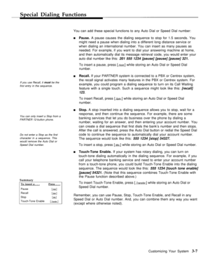 Page 35Special Dialing Functions
If you use Recall, it must be the
first entry in the sequence.
You can only insert a Stop from a
PARTNER 12-button phone.
Do not enter a Stop as the first
character in a sequence. This
would remove the Auto Dial or
Speed Dial number.
Summary
To insert a . . .Press . . .
Pause[ Hold ]
Recall[ Spkr ]
Stop[ Mic ]
Touch-Tone Enable[ Transfer ]
You can add these special functions to any Auto Dial or Speed Dial number:
nPause. A pause causes the dialing sequence to stop for 1.5...