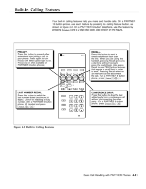 Page 47Built-In Calling Features
Four built-in calling features help you make and handle calls. On a PARTNER
12-button phone, use each feature by pressing its calling feature button, as
shown in figure 4-2. On a PARTNER 6-button telephone, use the feature by
pressing [
 Feature ] and a 2-digit dial code, also shown on the figure.
PRIVACY.Press this button to prevent other
extensions from joining a call on
your phone. Press again to turn
Privacy off. When green light is on,
Privacy is on. (Not available on...