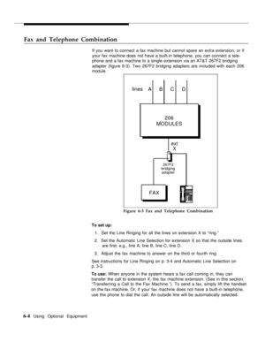 Page 59Fax and Telephone Combination
If you want to connect a fax machine but cannot spare an extra extension, or if
your fax machine does not have a built-in telephone, you can connect a tele-
phone and a fax machine to a single extension via an AT&T 267F2 bridging
adapter (figure 6-3). Two 267F2 bridging adapters are included with each 206
module.
lines
A    B    C    D
206
MODULES
ext
X
267F2bridging
adapter
FAX
Figure 6-3 Fax and Telephone Combination
To set up:
1.  Set the Line Ringing for all the lines on...