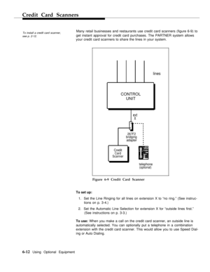 Page 67Credit Card Scanners
To install a credit card scanner,
Many retail businesses and restaurants use credit card scanners (figure 6-9) to
see p. 2-12.get instant approval for credit card purchases. The PARTNER system allows
your credit card scanners to share the lines in your system.
lines
CONTROL
UNIT
ext
X
267F2bridging
adapter
Credit
Card
Scanner
telephone(optional)
Figure 6-9 Credit Card Scanner
To set up:
1.  Set the Line Ringing for all lines on extension X to “no ring.” (See instruc-
tions on p....