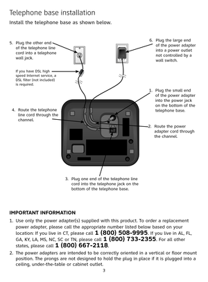 Page 3


Telephone base installation
Install the telephone base as shown below. 
IMPORTANT INFORMATION
Use only the power adapter(s) supplied with this product. To order a replacement 
power adapter, please call the appropriate number listed below based on your 
location: If you live in CT, please call 1 (800) 508-9995. If you live in AL, FL, 
GA, KY, LA, MS, NC, SC or TN, please call 1 (800) 733-2355. For all other 
states, please call 1 (800) 667-2118.
The power adapters are intended to be correctly...