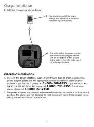 Page 4


Charger installation
Install the charger as shown below. 
IMPORTANT INFORMATION
Use only the power adapter(s) supplied with this product. To order a replacement 
power adapter, please call the appropriate number listed below based on your 
location: If you live in CT, please call 1 (800) 508-9995. If you live in AL, FL, 
GA, KY, LA, MS, NC, SC or TN, please call 1 (800) 733-2355. For all other 
states, please call 1 (800) 667-2118.
The power adapters are intended to be correctly oriented in a...
