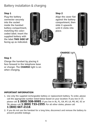Page 6
6

Battery installation & charging
Step 3
Charge the handset by placing it 
face forward in the telephone base 
or charger. The CHARGE light is on 
when charging.
IMPORTANT INFORMATION
Use only the supplied rechargeable battery or replacement battery. To order, please 
call the appropriate number listed below based on your location: If you live in CT, 
please call 1 (800) 508-9995. If you live in AL, FL, GA, KY, LA, MS, NC, SC or 
TN, please call 1 (800) 733-2355. For all other states, please call  
1...
