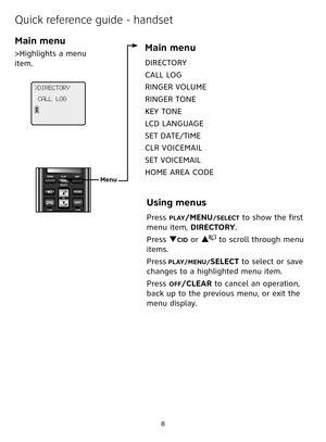 Page 8


Quick reference guide - handset
Main menu
>Highlights a menu 
item.
>DIRECTORY
CALL LOG
Main menu
DIRECTORY
CALL LOG
RINGER VOLUME
RINGER TONE
KEY TONE 
LCD LANGUAGE
SET DATE/TIME
CLR VOICEMAIL 
SET VOICEMAIL 
HOME AREA CODE
Using menus
Press PLAY/MENU/SELECT to show the first 
menu item, DIRECTORY.
Press qCID or p to scroll through menu 
items.
Press PLAY/MENU/SELECT to select or save 
changes to a highlighted menu item.
Press OFF/CLEAR to cancel an operation, 
back up to the previous menu, or...