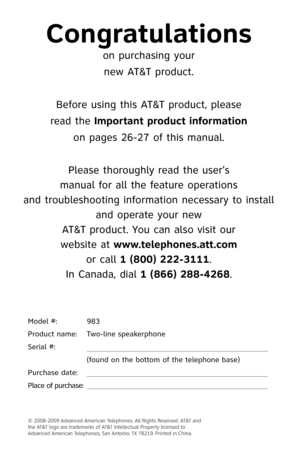Page 2
Model #:  983
Product name:    Two-line speakerphone
Serial #: 
 
 
(found on the bottom of the telephone base)
Purchase date:
 
Place of purchase:
 
Congratulations
on purchasing your
new AT&T product.
Before using this AT&T product, please
read the Important product information
on pages 26-27 of this manual.
Please thoroughly read the user’s
manual for all the feature operations
and troubleshooting information necessary to install 
and operate your new
AT&T product. You can also visit our
website at...
