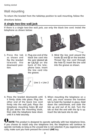 Page 11
8
Getting started

Wall mounting
To return the bracket from the tabletop position to wall mounting, follow the 
directions below.
A single two-line wall jack
If  there  is  a  single  two-line  wall  jack,  use  only  the  black  line  cord.  Install  the 
telephone as shown below:
NOTE: This product is designed to operate optimally with two telephone lines. 
If  you  choose  to  install  only  one  telephone  line,  the  telephone  will  continue  to 
operate normally as long as the unused line is not...