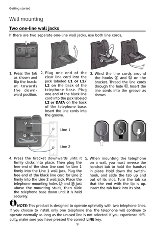 Page 12
9
Getting started

Wall mounting
Two one-line wall jacks
If there are two separate one-line wall jacks, use both line cords.
NOTE: This product is designed to operate optimally with two telephone lines. 
If  you  choose  to  install  only  one  telephone  line,  the  telephone  will  continue  to 
operate normally as long as the unused line is not selected. If you experience diffi-
culty, make sure you have pressed the correct LINE key.
1.
 
Press  the  tab 
as shown and 
flip the brack-
e t   t o w a r...