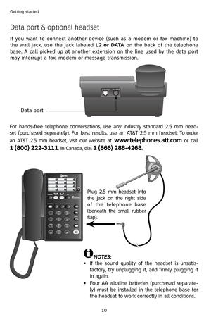 Page 13
10
Getting started
Data port & optional headset
If  you  want  to  connect  another  device  (such  as  a  modem  or  fax  machine)  to 
the  wall  jack,  use  the  jack  labeled L2  or  DATA  on  the  back  of  the  telephone 
base. A call picked up at another extension on the line used by the data port 
may interrupt a fax, modem or message transmission.
Data port
For  hands-free  telephone  conversations,  use  any  industry  standard  2.5  mm  head-
set (purchased separately). For best results, use...