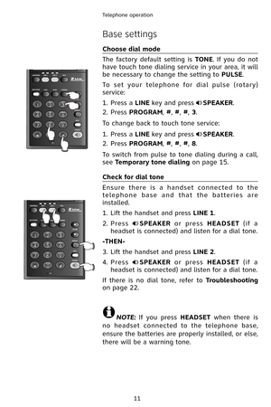 Page 14
11
Telephone operation
Base settings
Choose dial mode
The  factory  default  setting  is TONE.  If  you  do  not 
have touch tone dialing service in your area, it will 
be necessary to change the setting to PULSE.
To  set  your  telephone  for  dial  pulse  (rotary) 
service:
Press a LINE key and press SPEAKER.
Press PROGRAM, #, #, #, 3.
To change back to touch tone service:
Press a LINE key and press SPEAKER.
Press PROGRAM, #, #, #, 8.
To switch from pulse to tone dialing during a call, 
see Temporary...