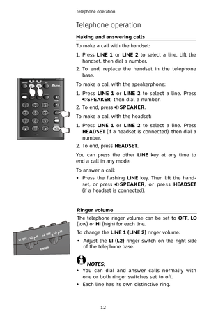 Page 15
12
Telephone operation

Telephone operation
Making and answering calls
To make a call with the handset:
1.  Press 
LINE  1  or LINE  2  to  select  a  line.  Lift  the 
handset, then dial a number.
2.
 
To  end,  replace  the  handset  in  the  telephone 
base.
To make a call with the speakerphone:
1.
  Press 
LINE  1  or LINE  2  to  select  a  line.  Press 
SPEAKER, then dial a number.
2.
 
To end, press 
SPEAKER.
To make a call with the headset:
1.
  Press 
LINE  1  or LINE  2  to  select  a  line....