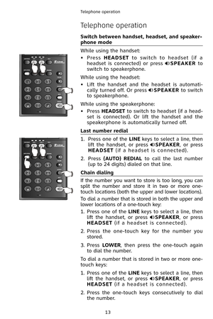 Page 16
13
Telephone operation

Telephone operation
Switch between handset, headset, and speaker-
phone mode
While using the handset:
•  Press 
HEADSET  to  switch  to  headset  (if  a 
headset  is  connected)  or  press SPEAKER  to 
switch to speakerphone.
While using the headset:
•  Lift  the  handset  and  the  headset  is  automati
-
cally turned off. Or press SPEAKER to switch 
to speakerphone. 
While using the speakerphone:
•  Press 
HEADSET to switch to headset (if a head-
set  is  connected).  Or  lift...