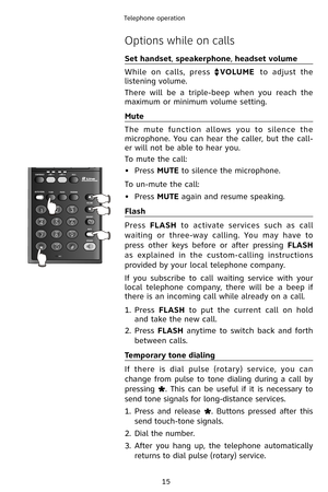 Page 18
15
Telephone operation

Options while on calls
Set handset, speakerphone, headset volume
While  on  calls,  press VOLUME  to  adjust  the 
listening volume.
There  will  be  a  triple-beep  when  you  reach  the 
maximum or minimum volume setting.
Mute
The  mute  function  allows  you  to  silence  the 
microphone.  You  can  hear  the  caller,  but  the  call-
er will not be able to hear you.
To mute the call:
•  Press 
MUTE to silence the microphone.
To un-mute the call:
•
  Press 
MUTE again and...