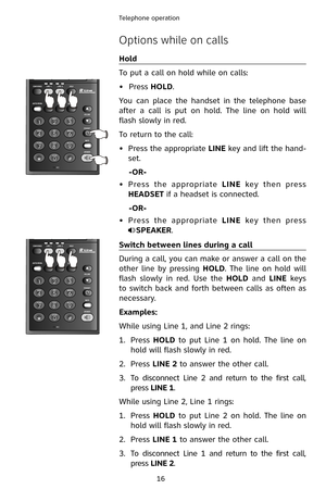 Page 19
16
Telephone operation

Options while on calls
Hold
To put a call on hold while on calls:
•  Press 
HOLD.
You  can  place  the  handset  in  the  telephone  base 
after  a  call  is  put  on  hold.  The  line  on  hold  will 
flash slowly in red.
To return to the call:
Press the appropriate LINE key and lift the hand-
set.
  -OR-
Press  the  appropriate LINE  key  then  press 
HEADSET if a headset is connected.
 
-OR-
Press  the  appropriate LINE  key  then  press        
SPEAKER.
Switch between lines...