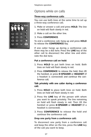 Page 20
17
Telephone operation

Options while on calls
Three-way conference calls
You can use both lines at the same time to set up 
a three-way conference call.
Make or answer a call and press HOLD. The line 
on hold will flash slowly in red.
Make a call on the other line.
Press CONFERENCE.
To end a conference call, hang up and press HOLD 
to release the CONFERENCE key.
If  one  caller  hangs  up  during  a  conference  call, 
there may be a dial tone. Press the LINE key of the 
other  call  to  disconnect...